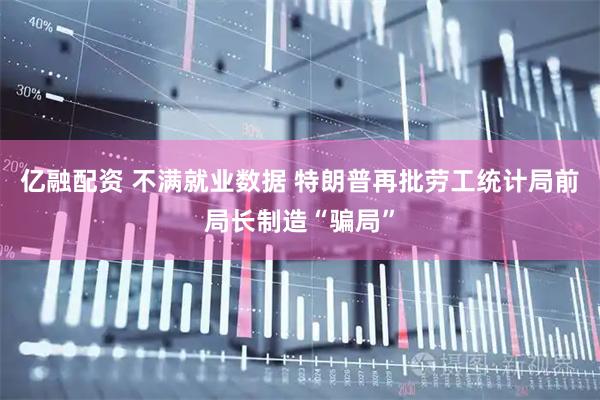 亿融配资 不满就业数据 特朗普再批劳工统计局前局长制造“骗局”