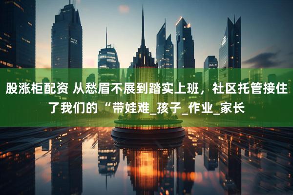 股涨柜配资 从愁眉不展到踏实上班，社区托管接住了我们的 “带娃难_孩子_作业_家长