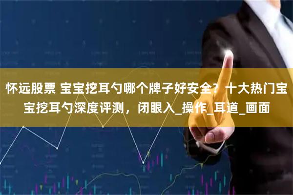 怀远股票 宝宝挖耳勺哪个牌子好安全？十大热门宝宝挖耳勺深度评测，闭眼入_操作_耳道_画面
