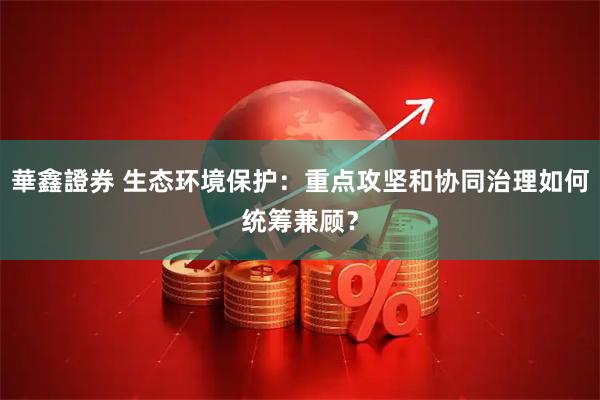 華鑫證券 生态环境保护：重点攻坚和协同治理如何统筹兼顾？