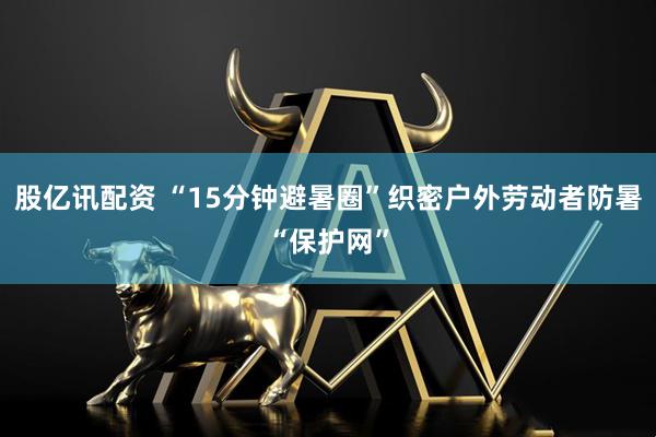 股亿讯配资 “15分钟避暑圈”织密户外劳动者防暑“保护网”