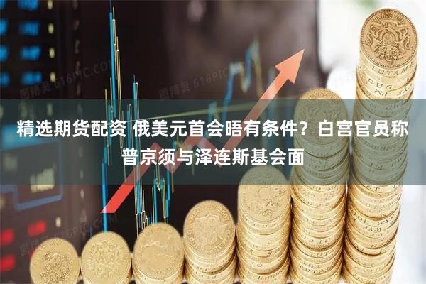 精选期货配资 俄美元首会晤有条件？白宫官员称普京须与泽连斯基会面
