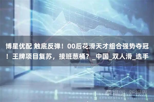 博星优配 触底反弹！00后花滑天才组合强势夺冠！王牌项目复苏，接班葱桶？_中国_双人滑_选手