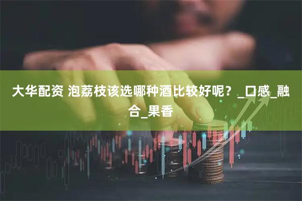大华配资 泡荔枝该选哪种酒比较好呢？_口感_融合_果香