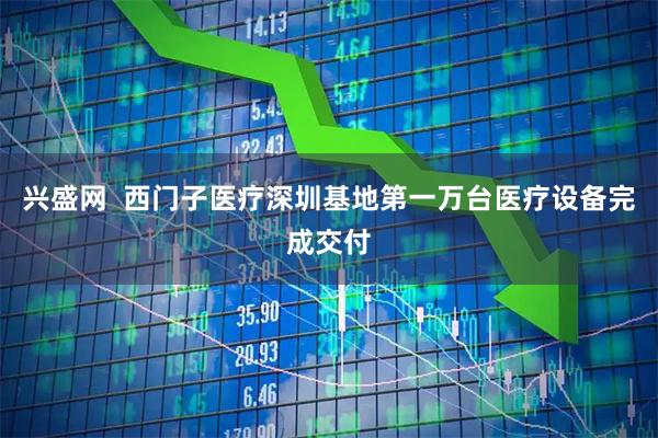 兴盛网  西门子医疗深圳基地第一万台医疗设备完成交付