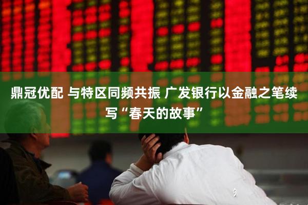 鼎冠优配 与特区同频共振 广发银行以金融之笔续写“春天的故事”