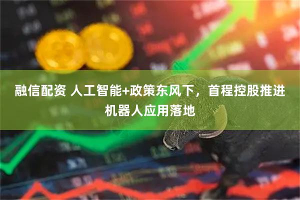 融信配资 人工智能+政策东风下，首程控股推进机器人应用落地