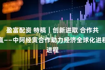 盈富配资 特稿｜创新进取 合作共赢——中阿经贸合作助力经济全球化进程
