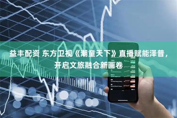 益丰配资 东方卫视《潮童天下》直播赋能泽普，开启文旅融合新画卷