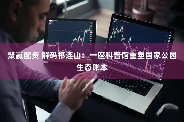 聚赢配资 解码祁连山：一座科普馆重塑国家公园生态账本