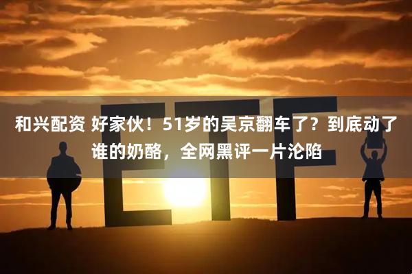 和兴配资 好家伙！51岁的吴京翻车了？到底动了谁的奶酪，全网黑评一片沦陷