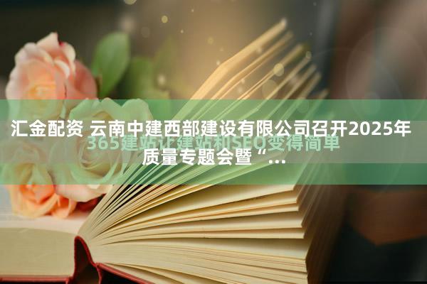 汇金配资 云南中建西部建设有限公司召开2025年 质量专题会暨“...