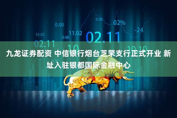 九龙证券配资 中信银行烟台芝罘支行正式开业 新址入驻银都国际金融中心
