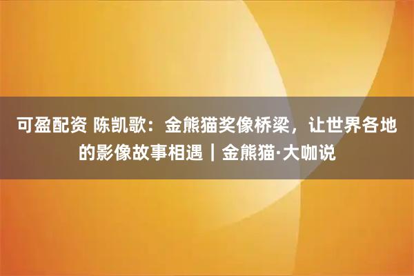 可盈配资 陈凯歌：金熊猫奖像桥梁，让世界各地的影像故事相遇｜金熊猫·大咖说