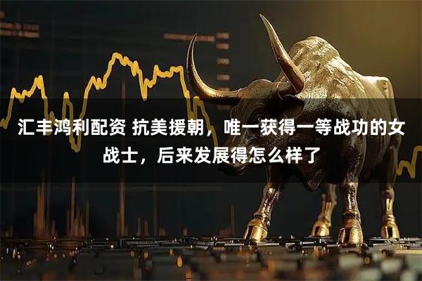 汇丰鸿利配资 抗美援朝，唯一获得一等战功的女战士，后来发展得怎么样了