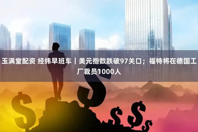 玉满堂配资 经纬早班车｜美元指数跌破97关口；福特将在德国工厂裁员1000人