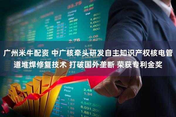 广州米牛配资 中广核牵头研发自主知识产权核电管道堆焊修复技术 打破国外垄断 荣获专利金奖