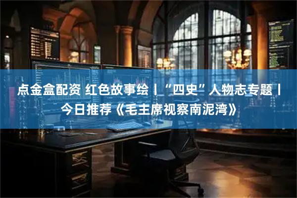 点金盒配资 红色故事绘丨“四史”人物志专题丨今日推荐《毛主席视察南泥湾》