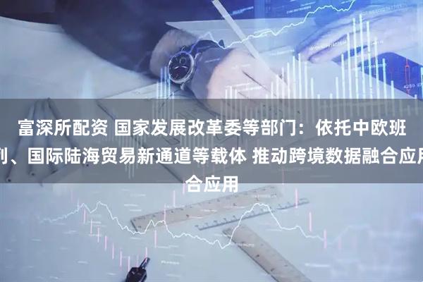 富深所配资 国家发展改革委等部门：依托中欧班列、国际陆海贸易新通道等载体 推动跨境数据融合应用
