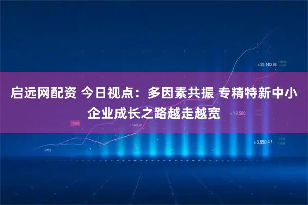 启远网配资 今日视点:多因素共振 专精特新中小企业成长之路越走越宽