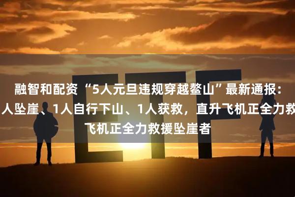 融智和配资 “5人元旦违规穿越鳌山”最新通报：2人遇难1人坠崖、1人自行下山、1人获救，直升飞机正全力救援坠崖者