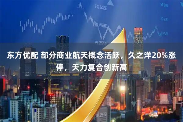 东方优配 部分商业航天概念活跃,久之洋20%涨停,天力复合创新高