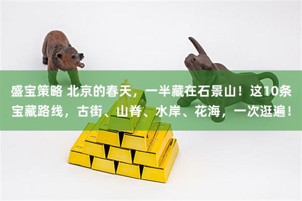 盛宝策略 北京的春天，一半藏在石景山！这10条宝藏路线，古街、山脊、水岸、花海，一次逛遍！