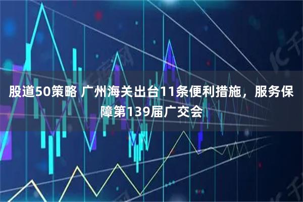股道50策略 广州海关出台11条便利措施,服务保障第139届广交会